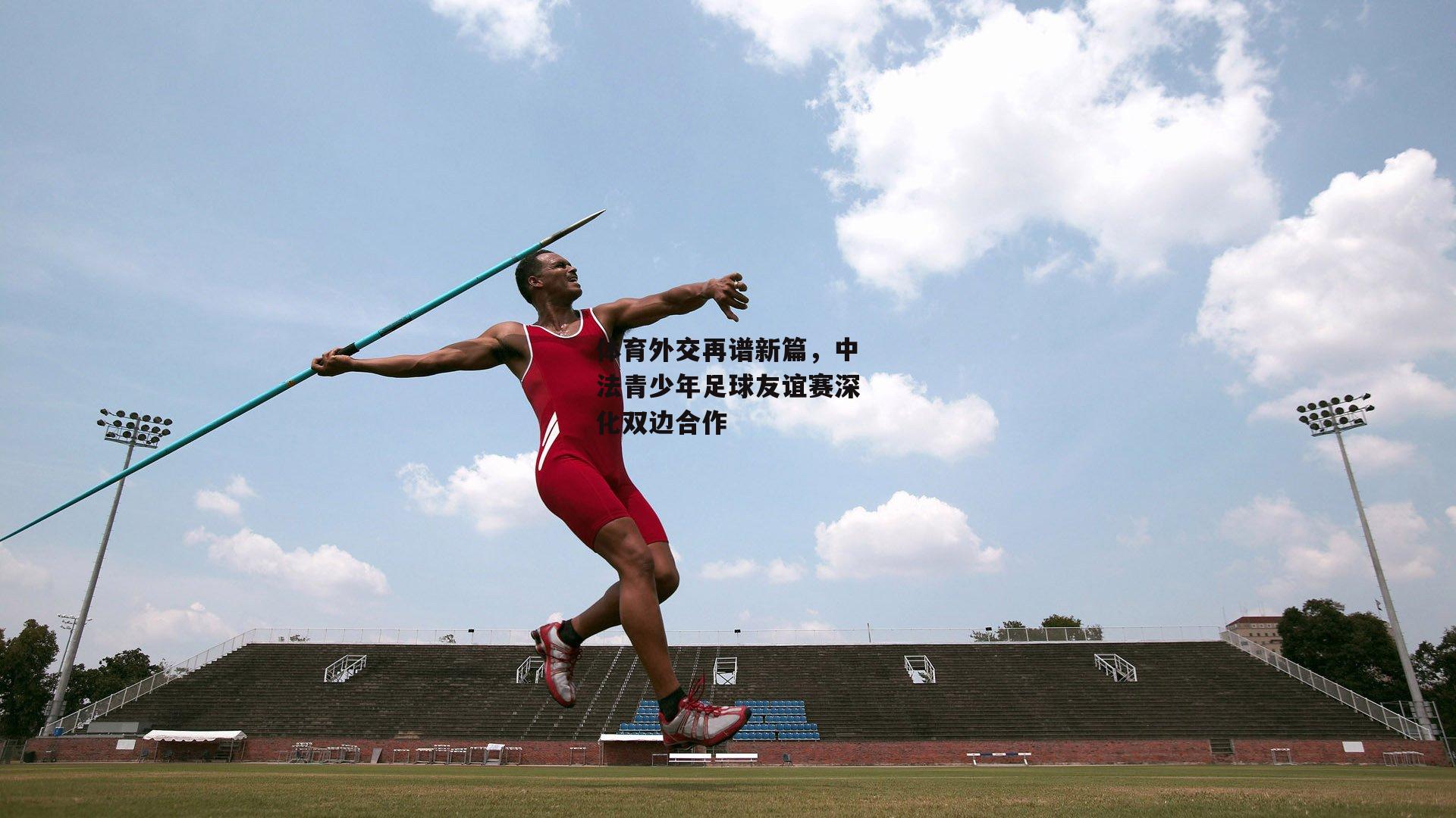 体育外交再谱新篇,中法青少年足球友谊赛深化双边合作