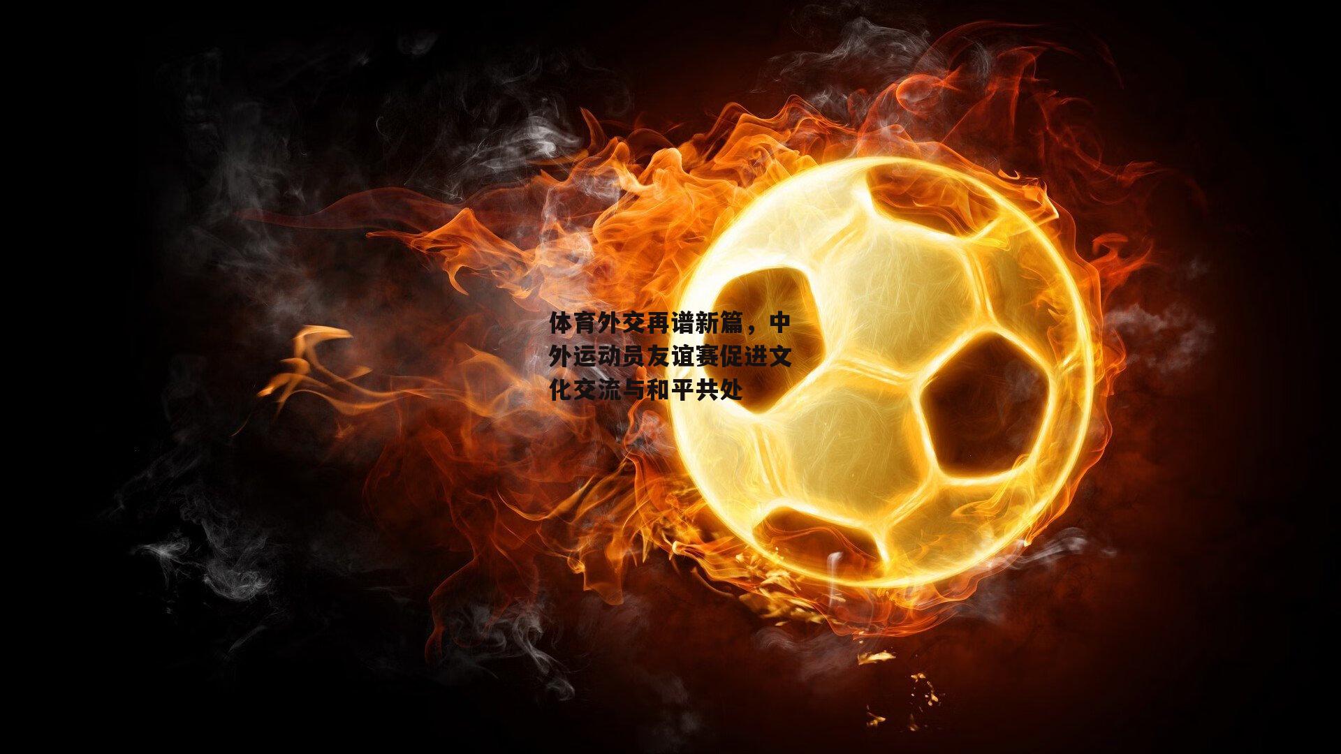 体育外交再谱新篇,中外运动员友谊赛促进文化交流与和平共处