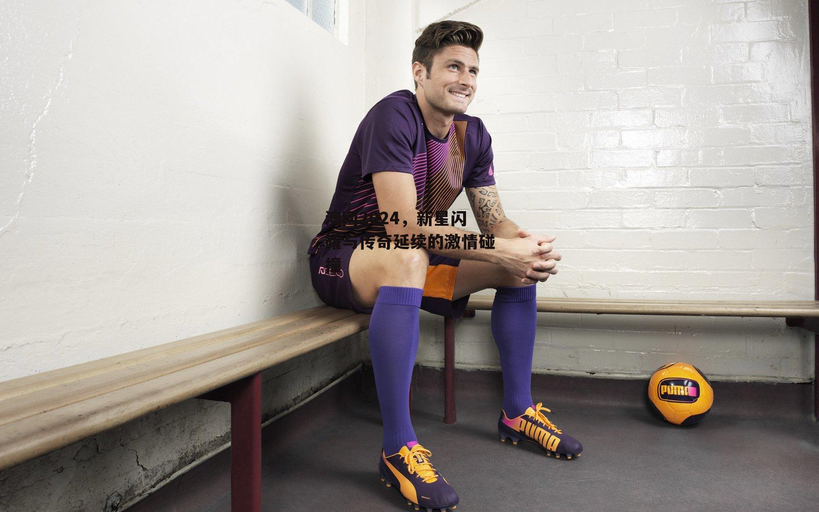 澳网2024，新星闪耀与传奇延续的激情碰撞