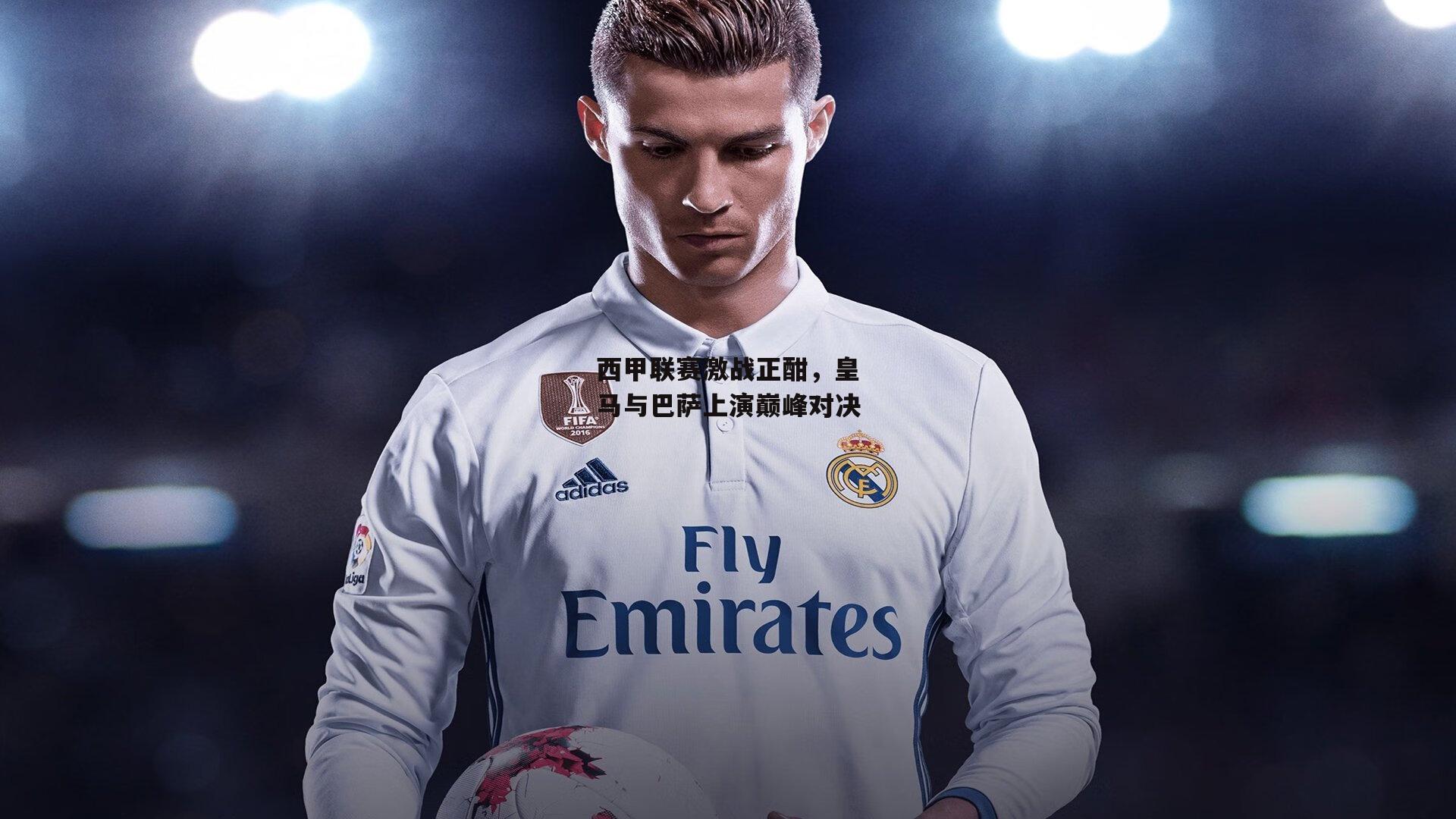 西甲联赛激战正酣，皇马与巴萨上演巅峰对决