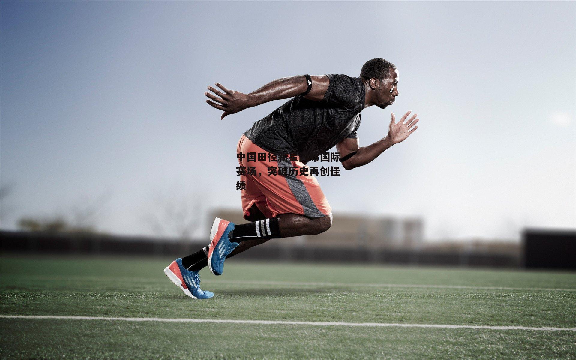 中国田径新星闪耀国际赛场，突破历史再创佳绩